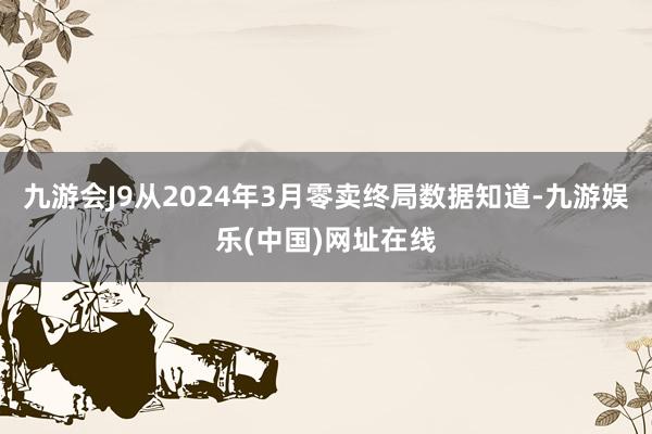 九游会J9从2024年3月零卖终局数据知道-九游娱乐(中国)网址在线