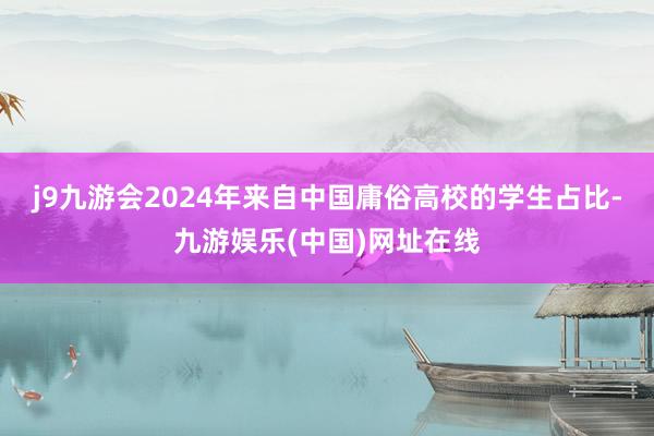 j9九游会2024年来自中国庸俗高校的学生占比-九游娱乐(中国)网址在线