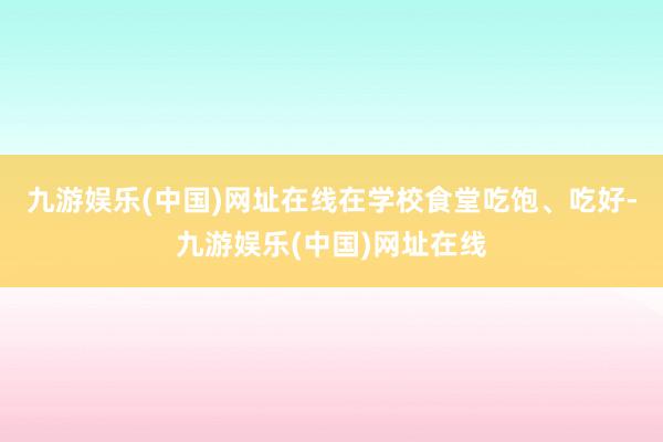 九游娱乐(中国)网址在线在学校食堂吃饱、吃好-九游娱乐(中国)网址在线