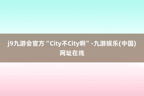 j9九游会官方“City不City啊”-九游娱乐(中国)网址在线