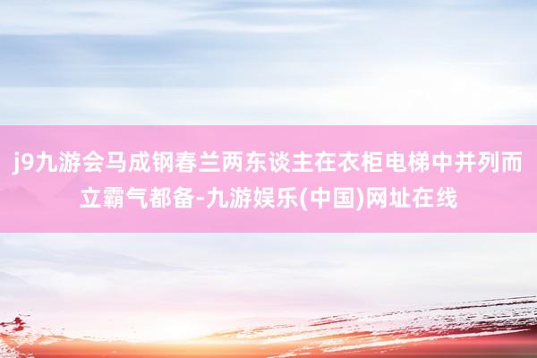 j9九游会马成钢春兰两东谈主在衣柜电梯中并列而立霸气都备-九游娱乐(中国)网址在线