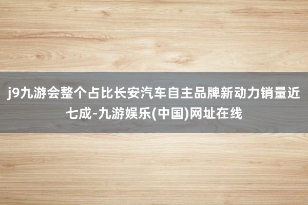 j9九游会整个占比长安汽车自主品牌新动力销量近七成-九游娱乐(中国)网址在线