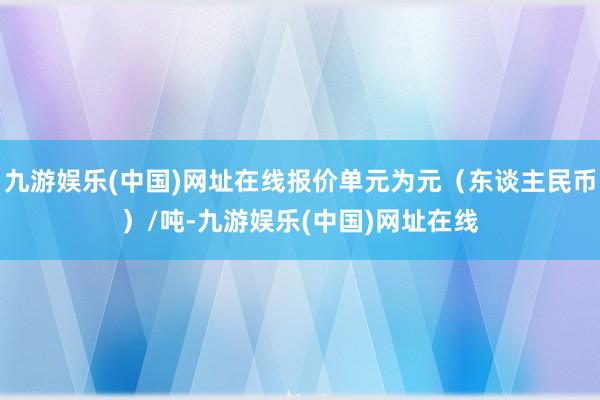 九游娱乐(中国)网址在线报价单元为元（东谈主民币）/吨-九游娱乐(中国)网址在线