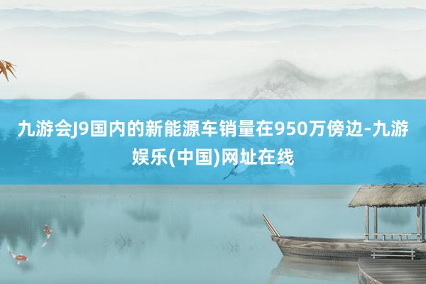 九游会J9国内的新能源车销量在950万傍边-九游娱乐(中国)网址在线