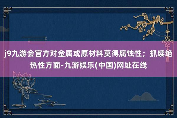 j9九游会官方对金属或原材料莫得腐蚀性；抓续绝热性方面-九游娱乐(中国)网址在线