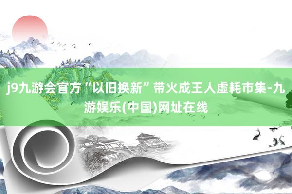 j9九游会官方“以旧换新”带火成王人虚耗市集-九游娱乐(中国)网址在线