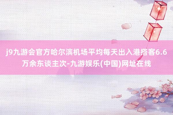 j9九游会官方哈尔滨机场平均每天出入港搭客6.6万余东谈主次-九游娱乐(中国)网址在线