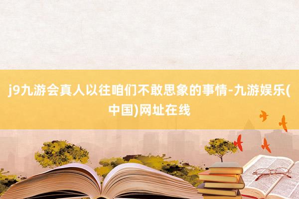 j9九游会真人以往咱们不敢思象的事情-九游娱乐(中国)网址在线