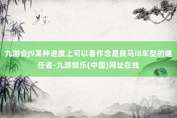 九游会J9某种进度上可以看作念是良马i8车型的继任者-九游娱乐(中国)网址在线