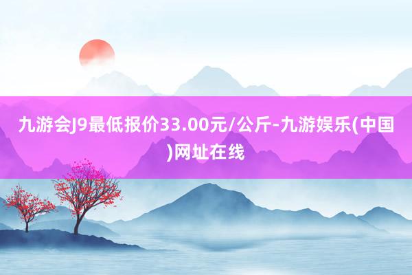 九游会J9最低报价33.00元/公斤-九游娱乐(中国)网址在线