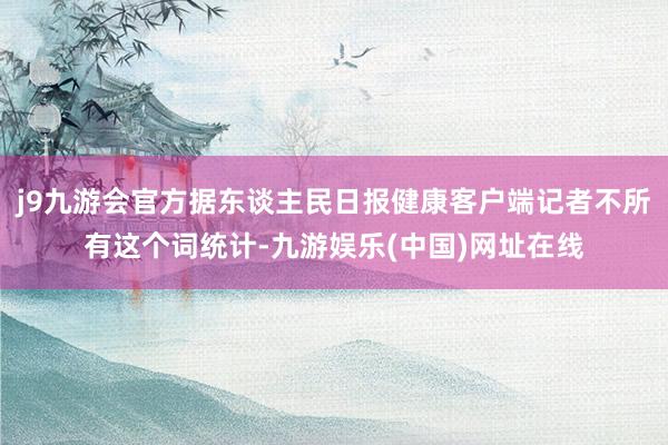 j9九游会官方据东谈主民日报健康客户端记者不所有这个词统计-九游娱乐(中国)网址在线