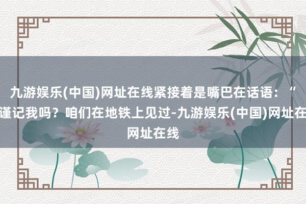 九游娱乐(中国)网址在线紧接着是嘴巴在话语：“还谨记我吗？咱们在地铁上见过-九游娱乐(中国)网址在线