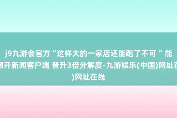 j9九游会官方“这样大的一家店还能跑了不可 ”能！翻开新闻客户端 晋升3倍分解度-九游娱乐(中国)网址在线