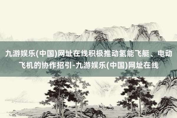 九游娱乐(中国)网址在线积极推动氢能飞艇、电动飞机的协作招引-九游娱乐(中国)网址在线