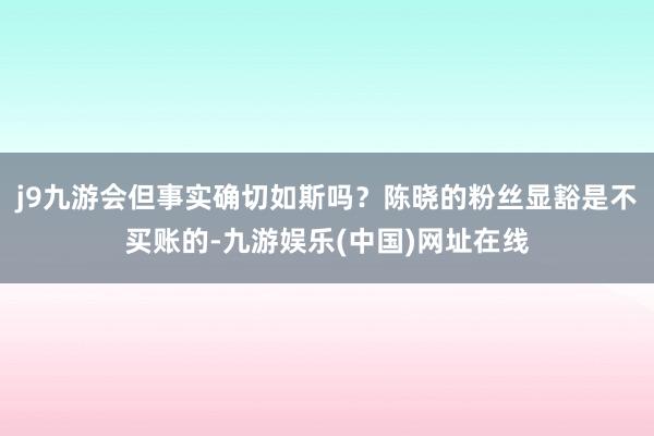 j9九游会但事实确切如斯吗？陈晓的粉丝显豁是不买账的-九游娱乐(中国)网址在线