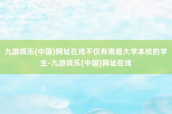 九游娱乐(中国)网址在线不仅有南昌大学本校的学生-九游娱乐(中国)网址在线