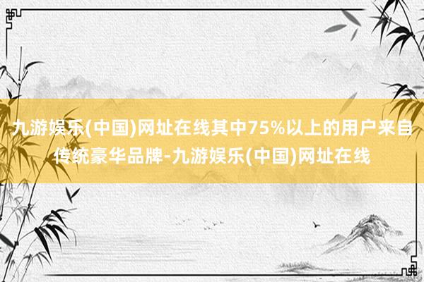 九游娱乐(中国)网址在线其中75%以上的用户来自传统豪华品牌-九游娱乐(中国)网址在线