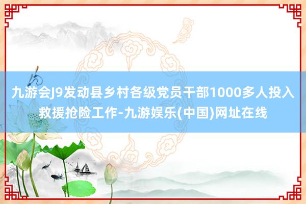 九游会J9发动县乡村各级党员干部1000多人投入救援抢险工作-九游娱乐(中国)网址在线