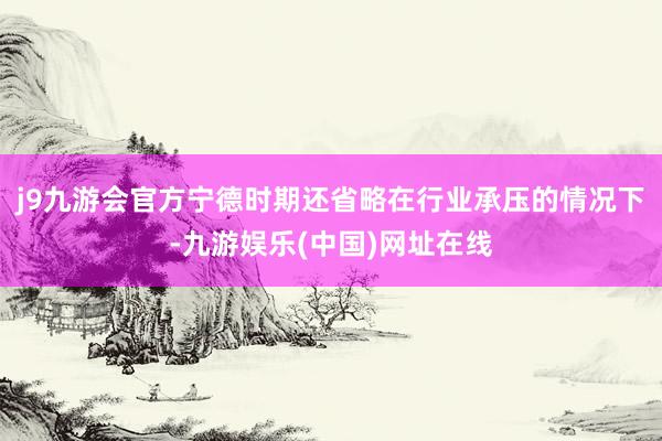 j9九游会官方宁德时期还省略在行业承压的情况下-九游娱乐(中国)网址在线