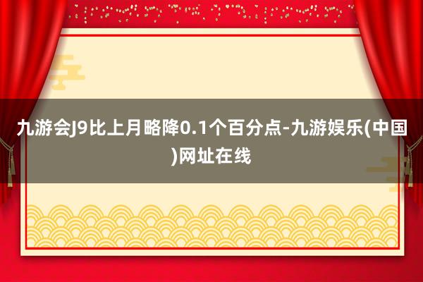 九游会J9比上月略降0.1个百分点-九游娱乐(中国)网址在线