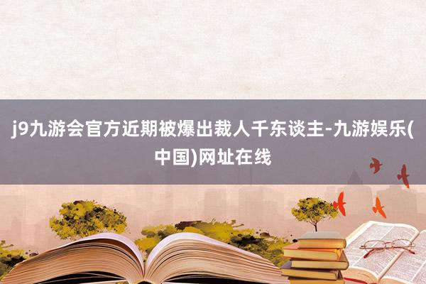 j9九游会官方近期被爆出裁人千东谈主-九游娱乐(中国)网址在线