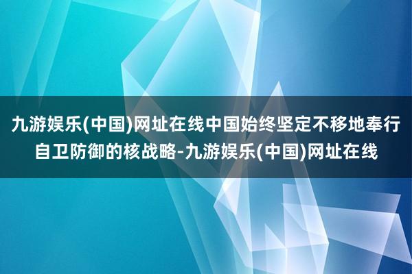 九游娱乐(中国)网址在线中国始终坚定不移地奉行自卫防御的核战略-九游娱乐(中国)网址在线