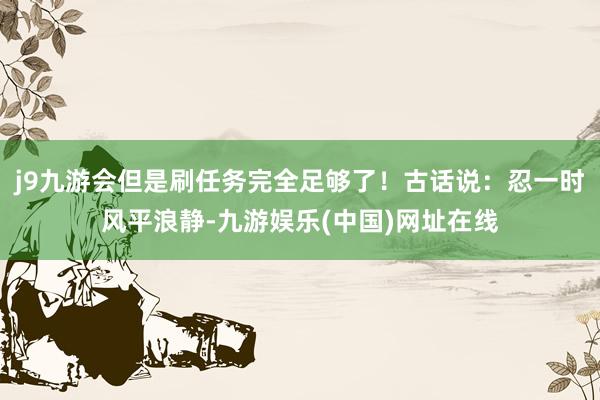 j9九游会但是刷任务完全足够了！古话说：忍一时风平浪静-九游娱乐(中国)网址在线