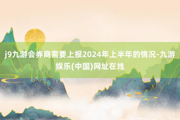 j9九游会券商需要上报2024年上半年的情况-九游娱乐(中国)网址在线