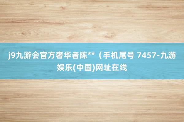 j9九游会官方奢华者陈**（手机尾号 7457-九游娱乐(中国)网址在线