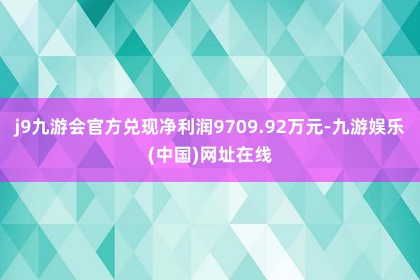 j9九游会官方兑现净利润9709.92万元-九游娱乐(中国)网址在线