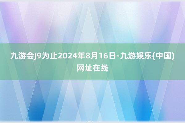 九游会J9为止2024年8月16日-九游娱乐(中国)网址在线