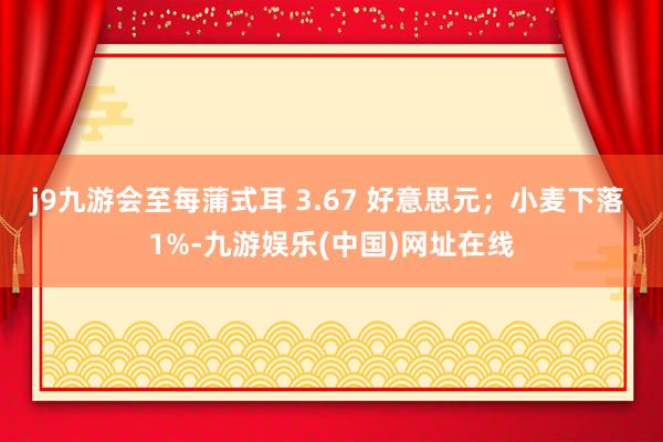 j9九游会至每蒲式耳 3.67 好意思元；小麦下落 1%-九游娱乐(中国)网址在线