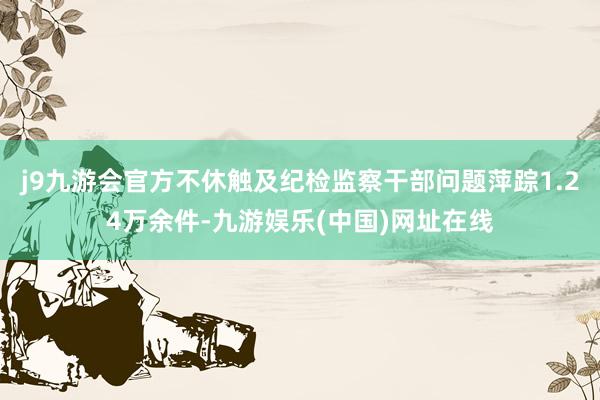 j9九游会官方不休触及纪检监察干部问题萍踪1.24万余件-九游娱乐(中国)网址在线