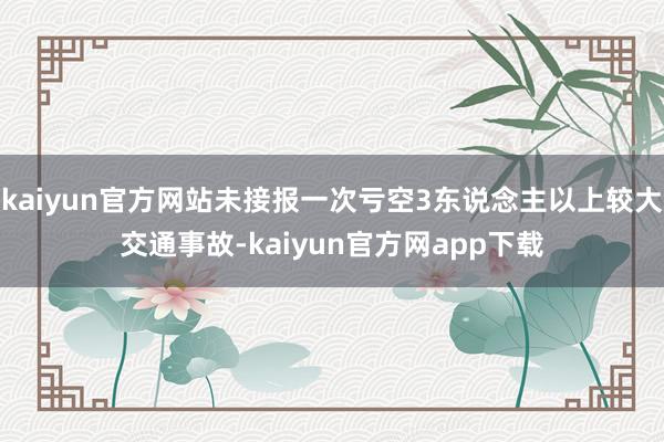 kaiyun官方网站未接报一次亏空3东说念主以上较大交通事故-kaiyun官方网app下载