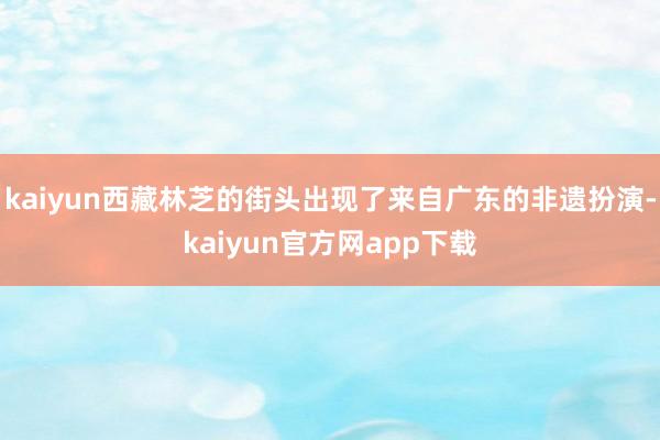 kaiyun西藏林芝的街头出现了来自广东的非遗扮演-kaiyun官方网app下载