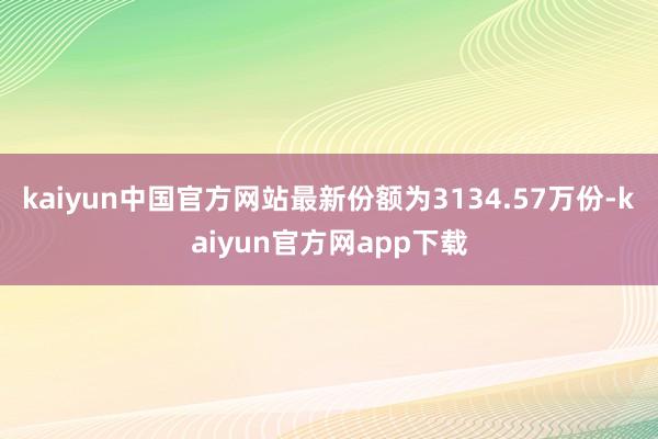 kaiyun中国官方网站最新份额为3134.57万份-kaiyun官方网app下载