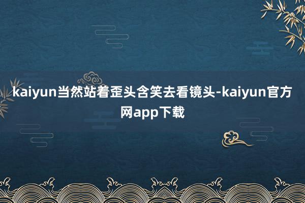 kaiyun当然站着歪头含笑去看镜头-kaiyun官方网app下载