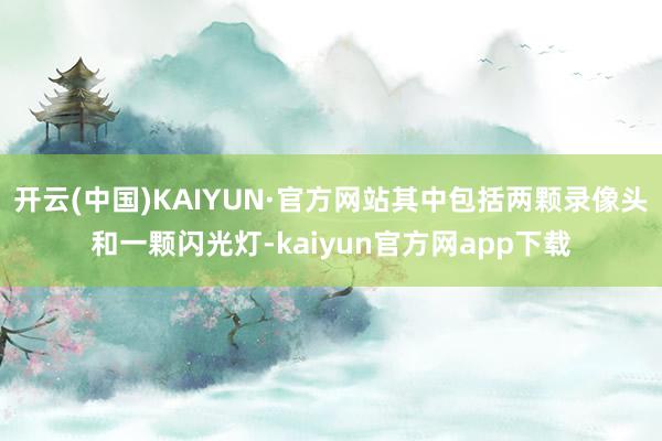 开云(中国)KAIYUN·官方网站其中包括两颗录像头和一颗闪光灯-kaiyun官方网app下载