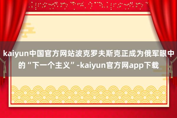 kaiyun中国官方网站波克罗夫斯克正成为俄军眼中的“下一个主义”-kaiyun官方网app下载