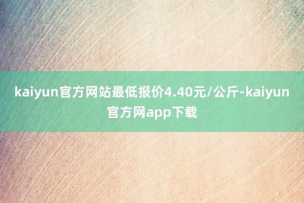 kaiyun官方网站最低报价4.40元/公斤-kaiyun官方网app下载