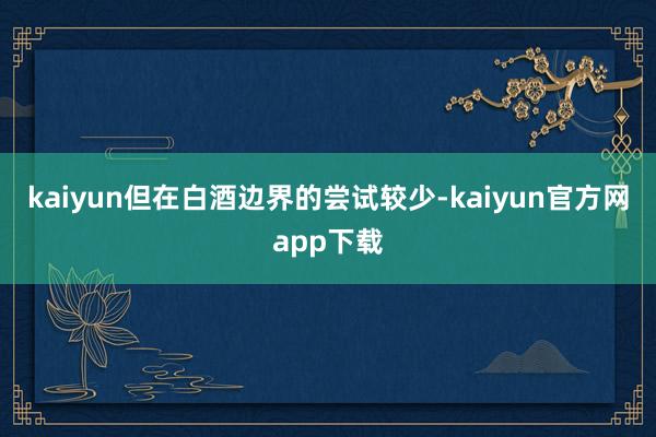 kaiyun但在白酒边界的尝试较少-kaiyun官方网app下载