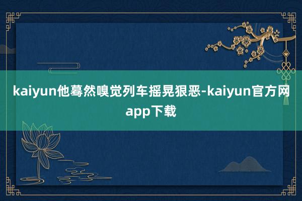 kaiyun他蓦然嗅觉列车摇晃狠恶-kaiyun官方网app下载