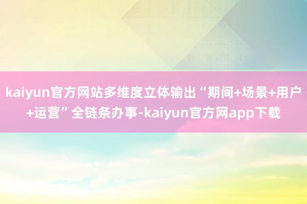 kaiyun官方网站多维度立体输出“期间+场景+用户+运营”全链条办事-kaiyun官方网app下载