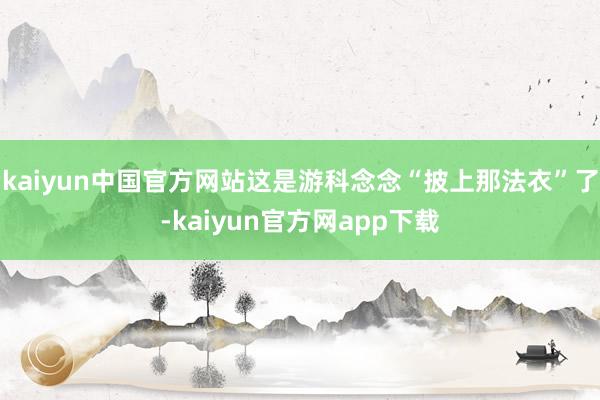 kaiyun中国官方网站这是游科念念“披上那法衣”了-kaiyun官方网app下载