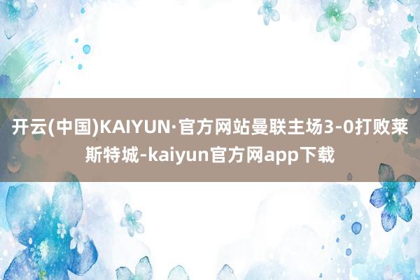 开云(中国)KAIYUN·官方网站曼联主场3-0打败莱斯特城-kaiyun官方网app下载