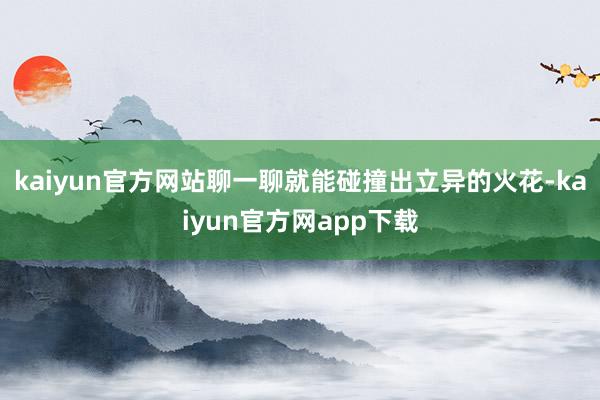 kaiyun官方网站聊一聊就能碰撞出立异的火花-kaiyun官方网app下载