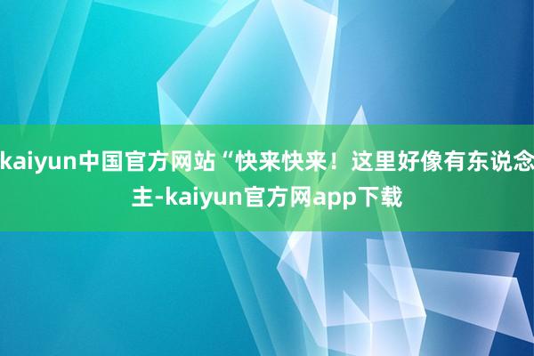 kaiyun中国官方网站“快来快来！这里好像有东说念主-kaiyun官方网app下载