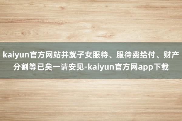 kaiyun官方网站并就子女服待、服待费给付、财产分割等已矣一请安见-kaiyun官方网app下载