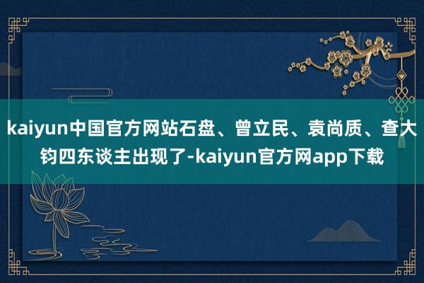 kaiyun中国官方网站石盘、曾立民、袁尚质、查大钧四东谈主出现了-kaiyun官方网app下载