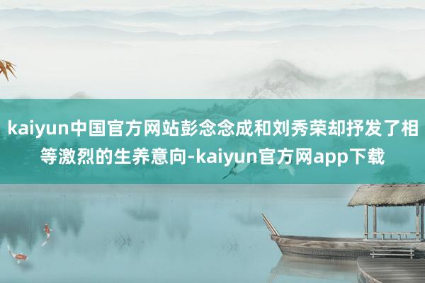 kaiyun中国官方网站彭念念成和刘秀荣却抒发了相等激烈的生养意向-kaiyun官方网app下载